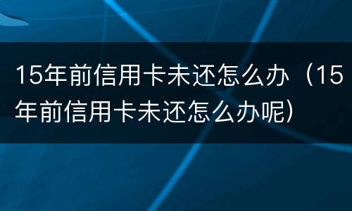 15年前信用卡未还怎么办（15年前信用卡未还怎么办呢）