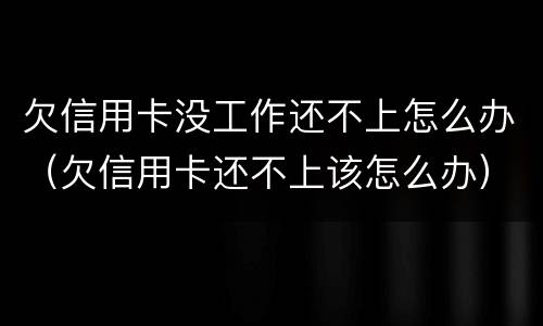 欠信用卡没工作还不上怎么办（欠信用卡还不上该怎么办）