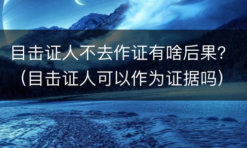 目击证人不去作证有啥后果？（目击证人可以作为证据吗）