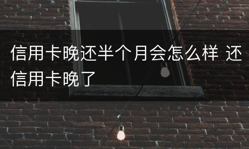 信用卡晚还半个月会怎么样 还信用卡晚了