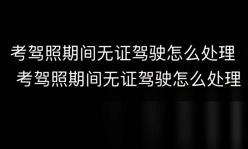 考驾照期间无证驾驶怎么处理 考驾照期间无证驾驶怎么处理的