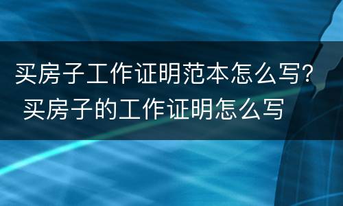 买房子工作证明范本怎么写？ 买房子的工作证明怎么写