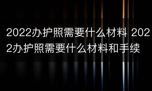 2022办护照需要什么材料 2022办护照需要什么材料和手续