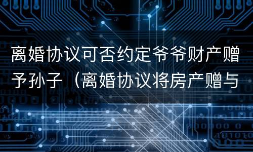 离婚协议可否约定爷爷财产赠予孙子（离婚协议将房产赠与子女所有的约定）