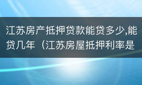 江苏房产抵押贷款能贷多少,能贷几年（江苏房屋抵押利率是多少）