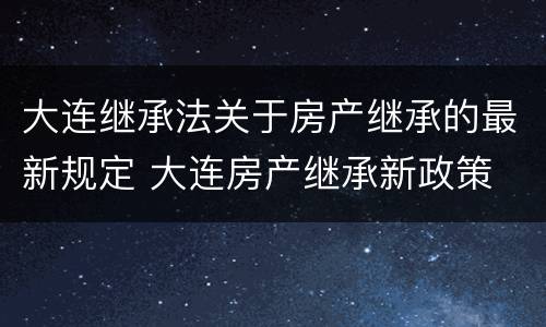 大连继承法关于房产继承的最新规定 大连房产继承新政策
