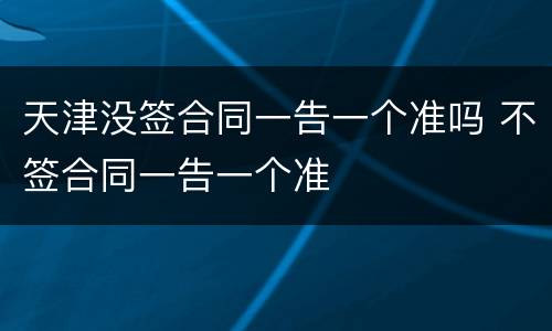 天津没签合同一告一个准吗 不签合同一告一个准