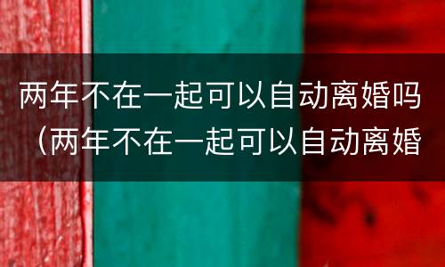 两年不在一起可以自动离婚吗（两年不在一起可以自动离婚吗女生）