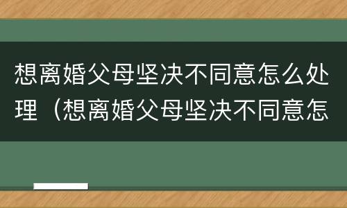 想离婚父母坚决不同意怎么处理（想离婚父母坚决不同意怎么处理呢）