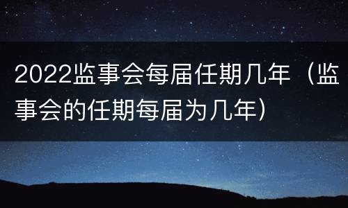 2022监事会每届任期几年（监事会的任期每届为几年）
