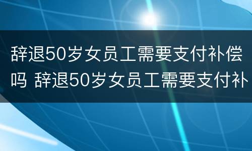 辞退50岁女员工需要支付补偿吗 辞退50岁女员工需要支付补偿吗请问