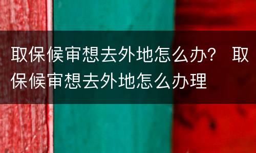 取保候审想去外地怎么办？ 取保候审想去外地怎么办理