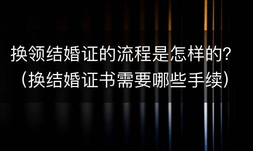 换领结婚证的流程是怎样的？（换结婚证书需要哪些手续）
