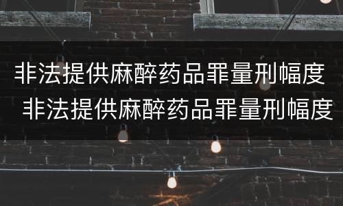 非法提供麻醉药品罪量刑幅度 非法提供麻醉药品罪量刑幅度多少