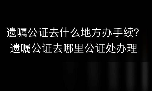 遗嘱公证去什么地方办手续？ 遗嘱公证去哪里公证处办理