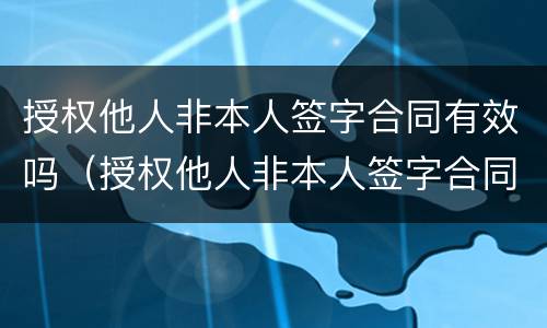 授权他人非本人签字合同有效吗（授权他人非本人签字合同有效吗怎么写）
