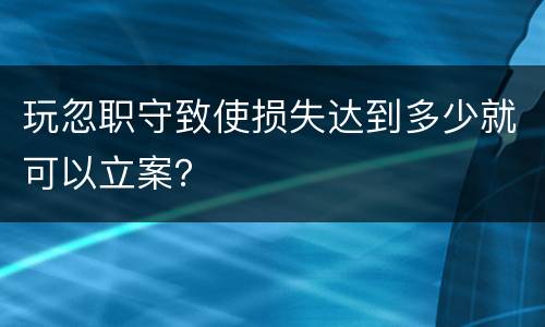 玩忽职守致使损失达到多少就可以立案？