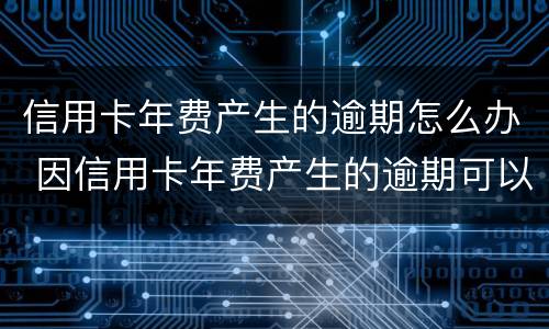 信用卡年费产生的逾期怎么办 因信用卡年费产生的逾期可以消除吗