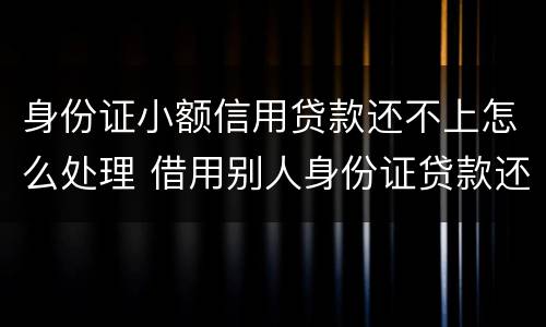 身份证小额信用贷款还不上怎么处理 借用别人身份证贷款还不上怎么办