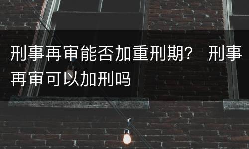 刑事再审能否加重刑期？ 刑事再审可以加刑吗