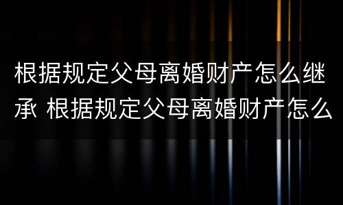 根据规定父母离婚财产怎么继承 根据规定父母离婚财产怎么继承给子女
