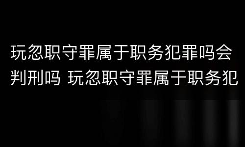 玩忽职守罪属于职务犯罪吗会判刑吗 玩忽职守罪属于职务犯罪吗会判刑吗判多久