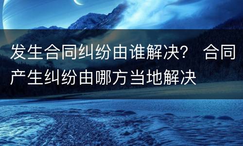 发生合同纠纷由谁解决？ 合同产生纠纷由哪方当地解决