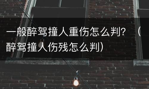 一般醉驾撞人重伤怎么判？（醉驾撞人伤残怎么判）