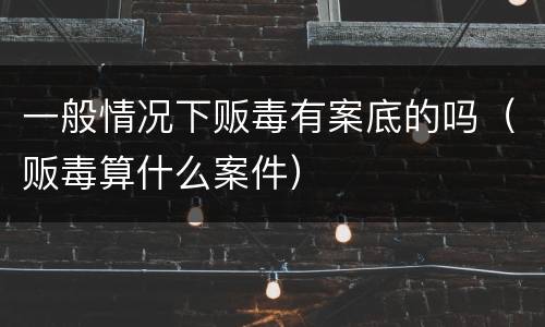 一般情况下贩毒有案底的吗（贩毒算什么案件）