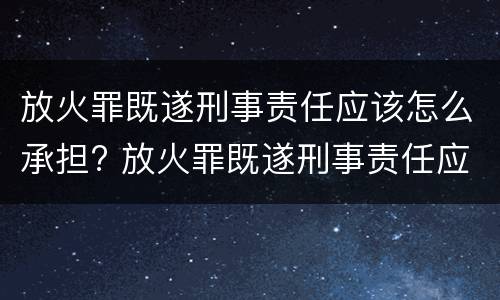 放火罪既遂刑事责任应该怎么承担? 放火罪既遂刑事责任应该怎么承担呢