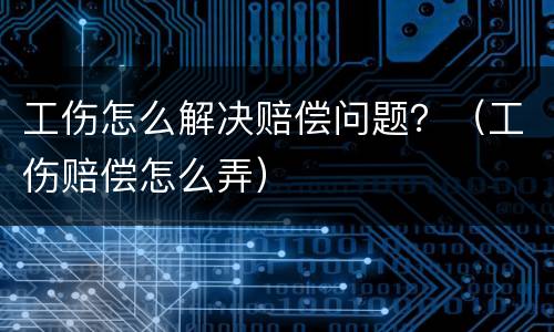 工伤怎么解决赔偿问题？（工伤赔偿怎么弄）
