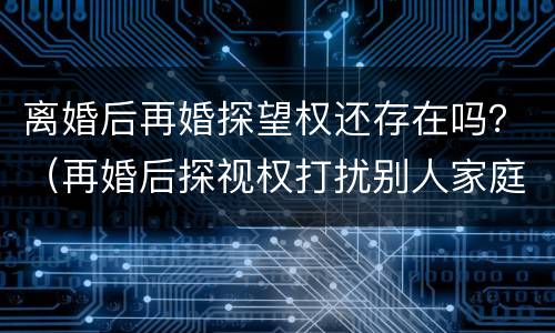 离婚后再婚探望权还存在吗？（再婚后探视权打扰别人家庭吗）