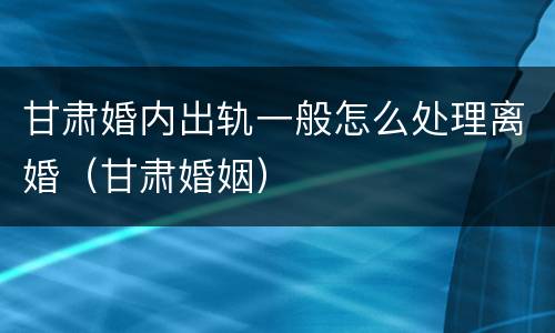 甘肃婚内出轨一般怎么处理离婚（甘肃婚姻）