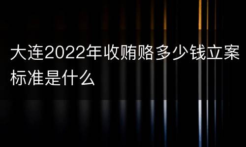 大连2022年收贿赂多少钱立案标准是什么