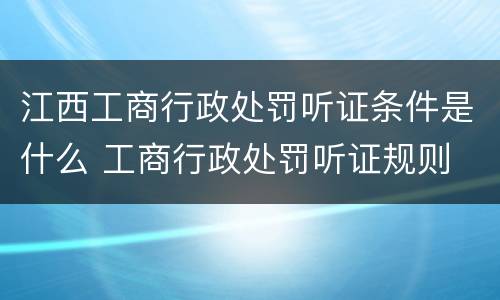 江西工商行政处罚听证条件是什么 工商行政处罚听证规则