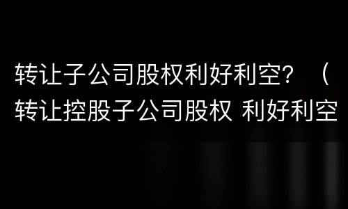 转让子公司股权利好利空？（转让控股子公司股权 利好利空）