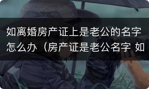 如离婚房产证上是老公的名字怎么办（房产证是老公名字 如果离婚怎么办）