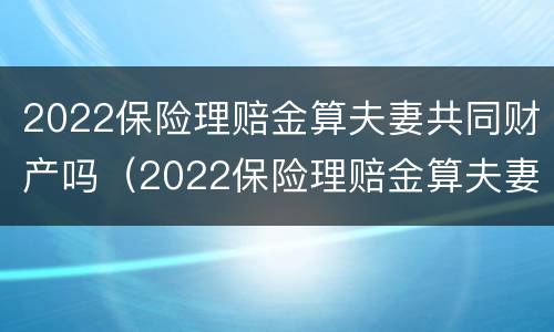 2022保险理赔金算夫妻共同财产吗（2022保险理赔金算夫妻共同财产吗怎么算）