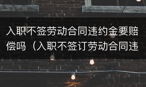 入职不签劳动合同违约金要赔偿吗（入职不签订劳动合同违法吗）