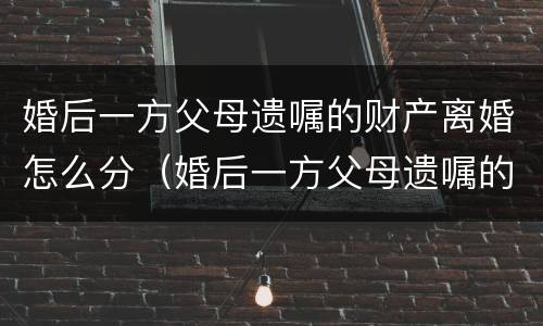 婚后一方父母遗嘱的财产离婚怎么分（婚后一方父母遗嘱的财产离婚怎么分配）
