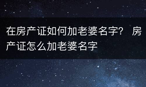 在房产证如何加老婆名字？ 房产证怎么加老婆名字
