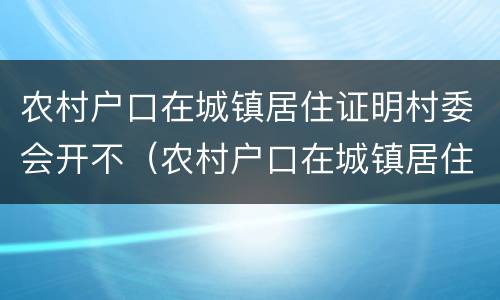 农村户口在城镇居住证明村委会开不（农村户口在城镇居住证明村委会开不开怎么办）