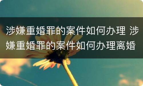 涉嫌重婚罪的案件如何办理 涉嫌重婚罪的案件如何办理离婚手续