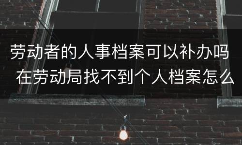 劳动者的人事档案可以补办吗 在劳动局找不到个人档案怎么办