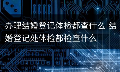 办理结婚登记体检都查什么 结婚登记处体检都检查什么