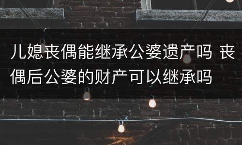 儿媳丧偶能继承公婆遗产吗 丧偶后公婆的财产可以继承吗