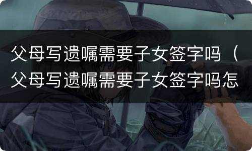 父母写遗嘱需要子女签字吗（父母写遗嘱需要子女签字吗怎么写）