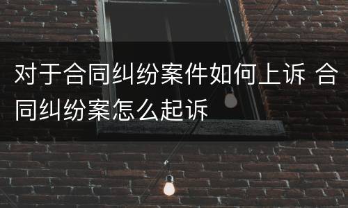 对于合同纠纷案件如何上诉 合同纠纷案怎么起诉