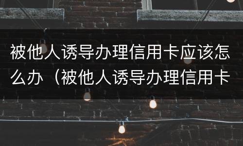 被他人诱导办理信用卡应该怎么办（被他人诱导办理信用卡应该怎么办理）