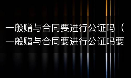 一般赠与合同要进行公证吗（一般赠与合同要进行公证吗要多久）